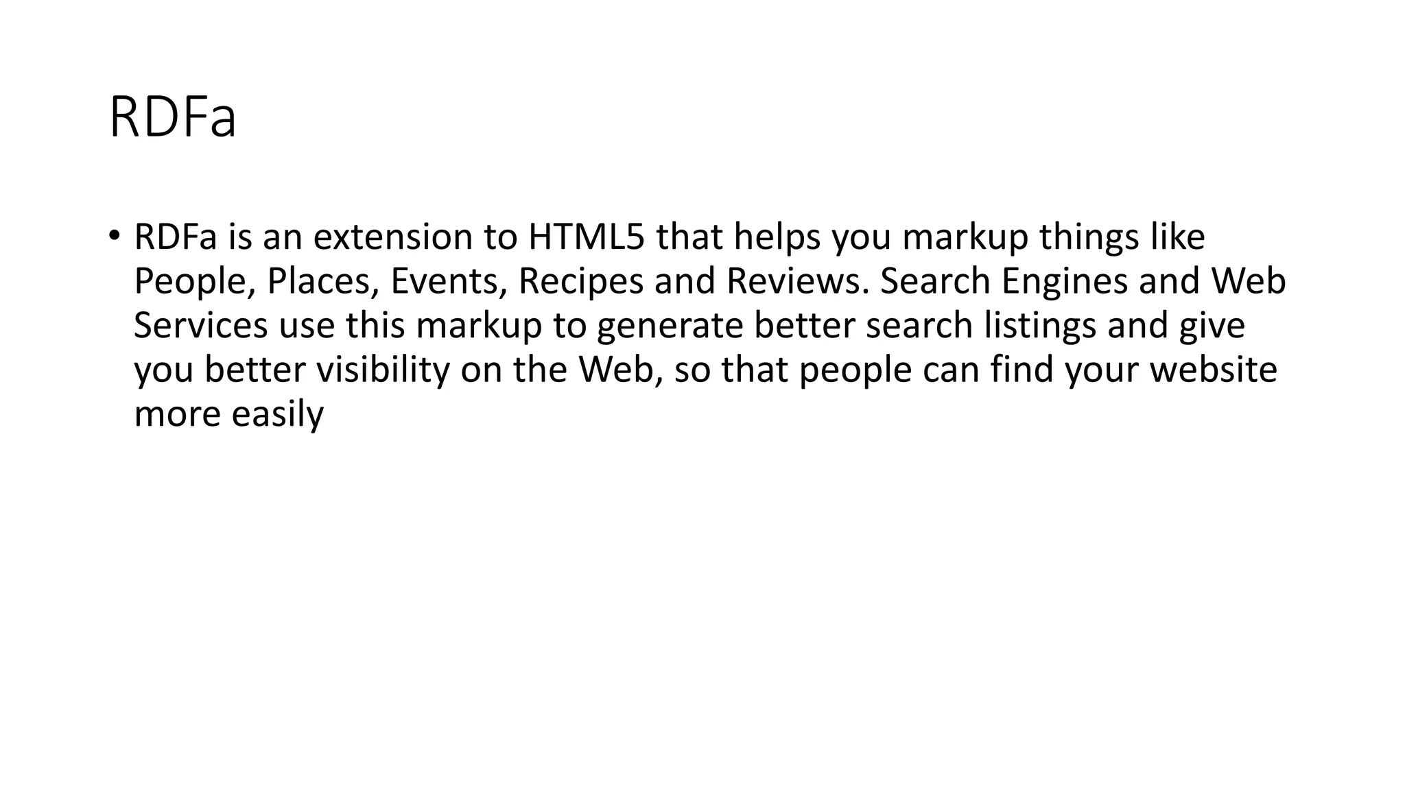 RDFa 
• RDFa is an extension to HTML5 that helps you markup things like 
People, Places, Events, Recipes and Reviews. Search Engines and Web 
Services use this markup to generate better search listings and give 
you better visibility on the Web, so that people can find your website 
more easily 
 
