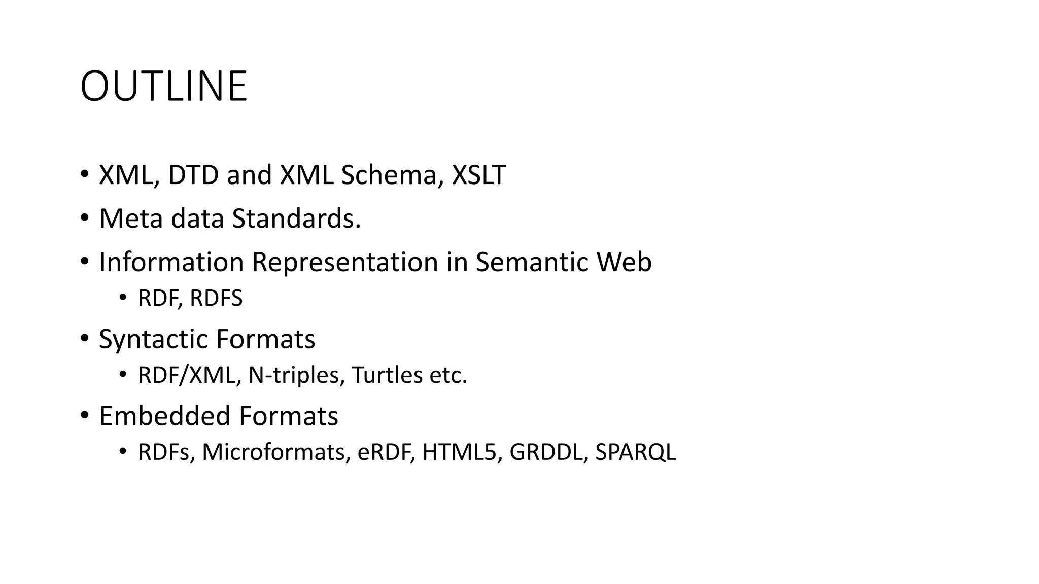 OUTLINE 
• XML, DTD and XML Schema, XSLT 
• Meta data Standards. 
• Information Representation in Semantic Web 
• RDF, RDFS 
• Syntactic Formats 
• RDF/XML, N-triples, Turtles etc. 
• Embedded Formats 
• RDFs, Microformats, eRDF, HTML5, GRDDL, SPARQL 
 