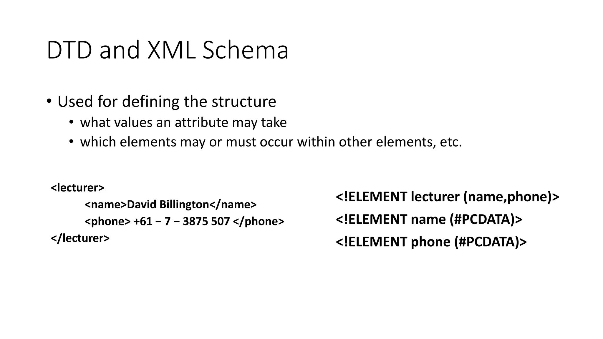 DTD and XML Schema 
• Used for defining the structure 
• what values an attribute may take 
• which elements may or must occur within other elements, etc. 
<lecturer> 
<name>David Billington</name> 
<phone> +61 − 7 − 3875 507 </phone> 
</lecturer> 
<!ELEMENT lecturer (name,phone)> 
<!ELEMENT name (#PCDATA)> 
<!ELEMENT phone (#PCDATA)> 
 