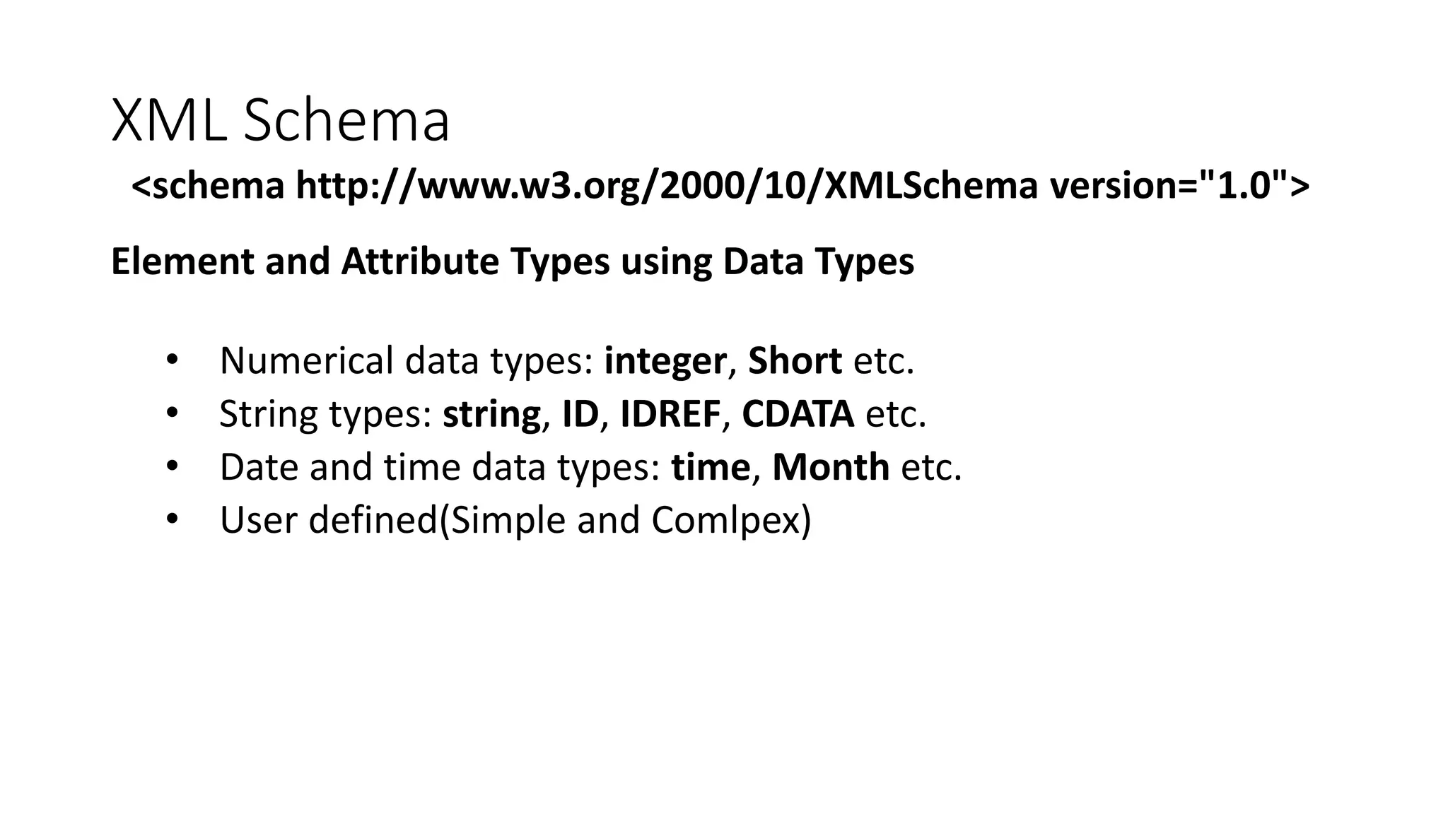 XML Schema 
<schema http://www.w3.org/2000/10/XMLSchema version="1.0"> 
Element and Attribute Types using Data Types 
• Numerical data types: integer, Short etc. 
• String types: string, ID, IDREF, CDATA etc. 
• Date and time data types: time, Month etc. 
• User defined(Simple and Comlpex) 
 