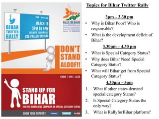 Topics for Bihar Twitter Rally

             3pm – 3.30 pm
•    Why is Bihar Poor? Who is
     responsible?
•    What is the development deficit of
     Bihar?
           3.30pm – 4.30 pm
•    What is Special Category Status?
•    Why does Bihar Need Special
     Category Status?
•    What will Bihar get from Special
     Category Status?
              4.30pm – 5pm
1.    What if other states demand
      special category Status?
2.    Is Special Category Status the
      only way?
3.    What is RallyforBihar platform?
 
