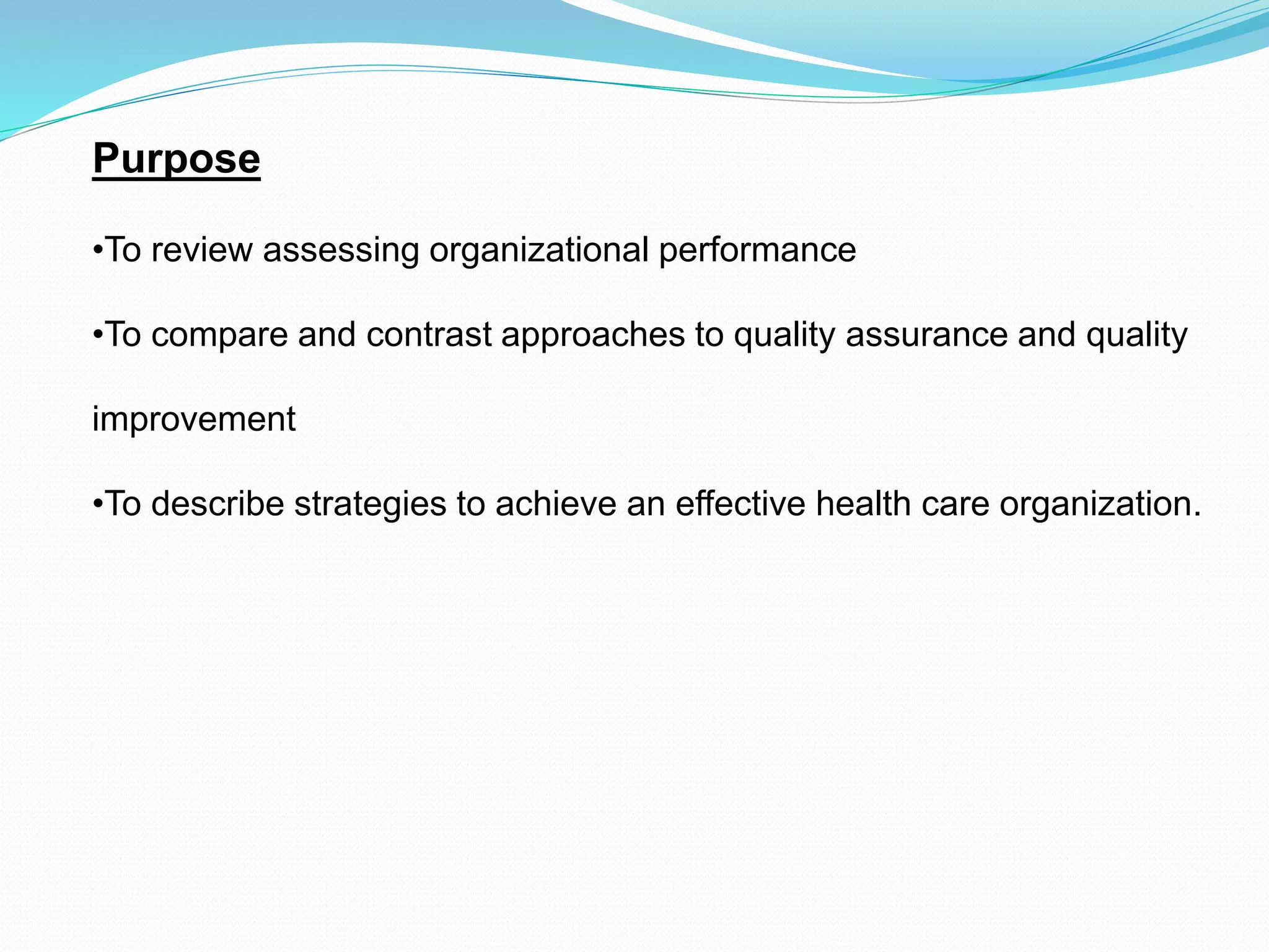 Purpose
•To review assessing organizational performance
•To compare and contrast approaches to quality assurance and quality
improvement
•To describe strategies to achieve an effective health care organization.
 