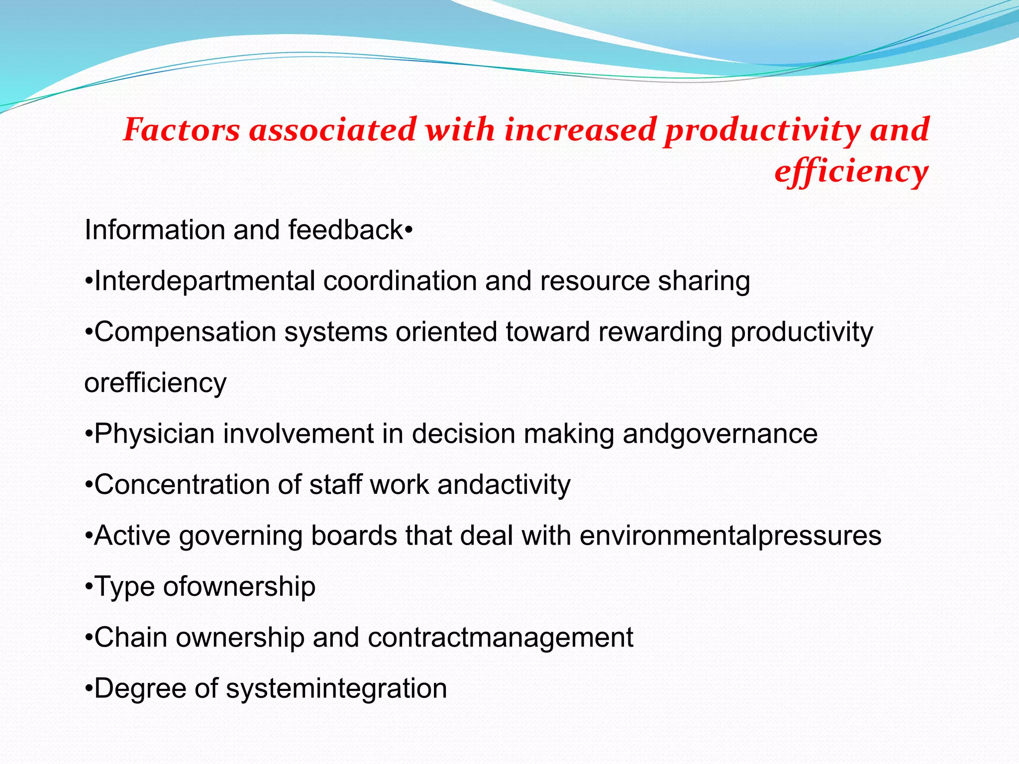 •Information and feedback
•Interdepartmental coordination and resource sharing
•Compensation systems oriented toward rewarding productivity
orefficiency
•Physician involvement in decision making andgovernance
•Concentration of staff work andactivity
•Active governing boards that deal with environmentalpressures
•Type ofownership
•Chain ownership and contractmanagement
•Degree of systemintegration
Factors associated with increased productivity and
efficiency
 