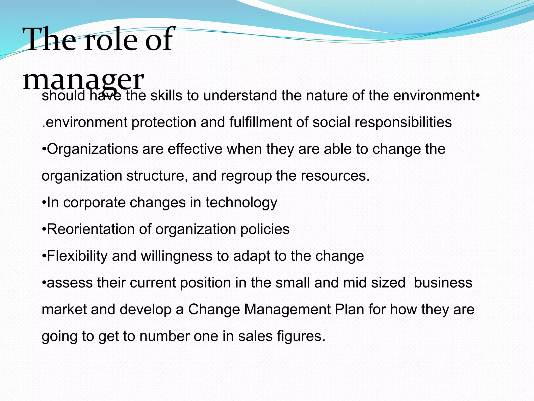 •should have the skills to understand the nature of the environment
environment protection and fulfillment of social responsibilities.
•Organizations are effective when they are able to change the
organization structure, and regroup the resources.
•In corporate changes in technology
•Reorientation of organization policies
•Flexibility and willingness to adapt to the change
•assess their current position in the small and mid sized business
market and develop a Change Management Plan for how they are
going to get to number one in sales figures.
The role of
manager
 