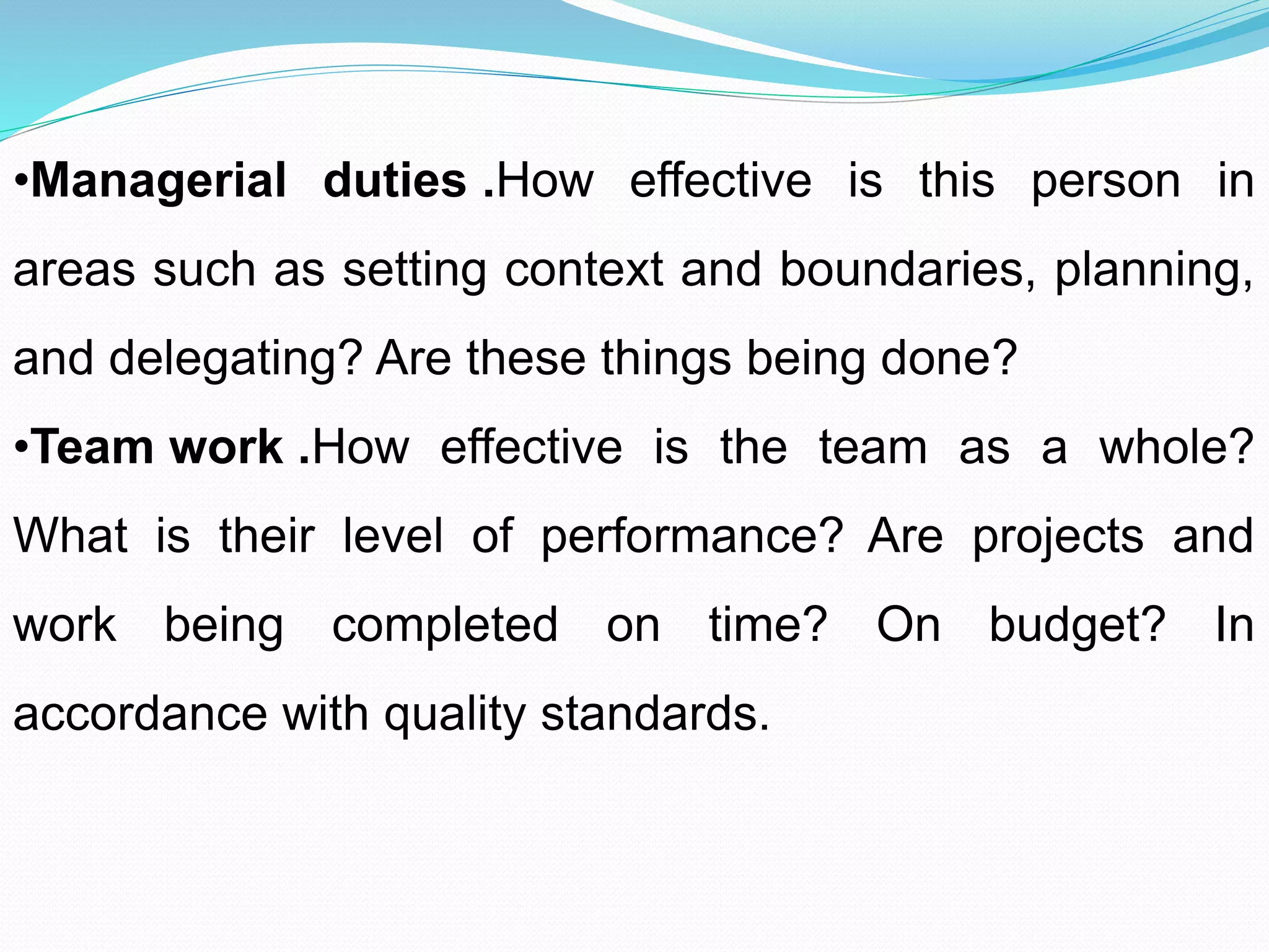 •Managerial duties .How effective is this person in
areas such as setting context and boundaries, planning,
and delegating? Are these things being done?
•Team work .How effective is the team as a whole?
What is their level of performance? Are projects and
work being completed on time? On budget? In
accordance with quality standards.
 