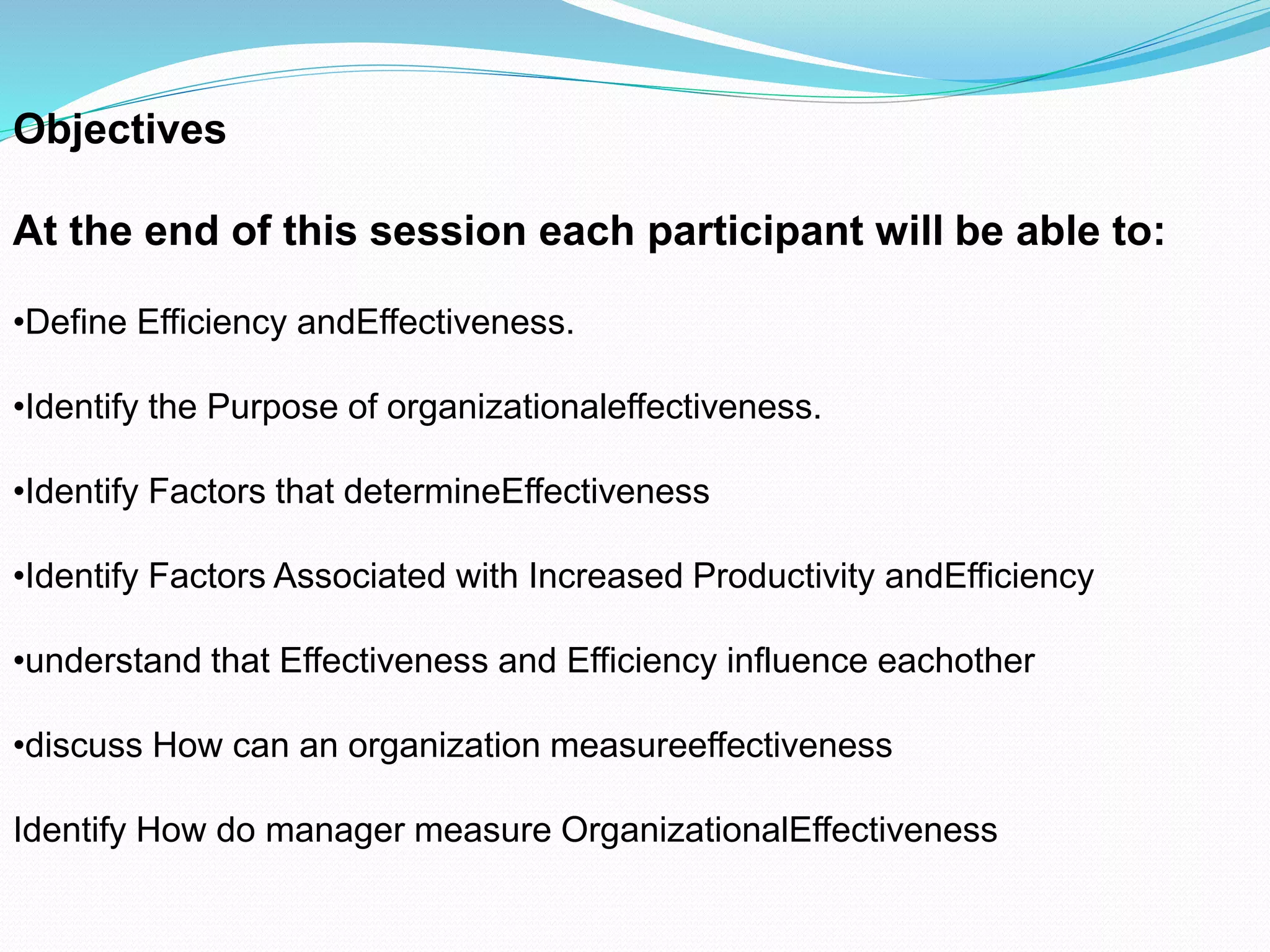 Objectives
At the end of this session each participant will be able to:
•Define Efficiency andEffectiveness.
•Identify the Purpose of organizationaleffectiveness.
•Identify Factors that determineEffectiveness
•Identify Factors Associated with Increased Productivity andEfficiency
•understand that Effectiveness and Efficiency influence eachother
•discuss How can an organization measureeffectiveness
Identify How do manager measure OrganizationalEffectiveness
 