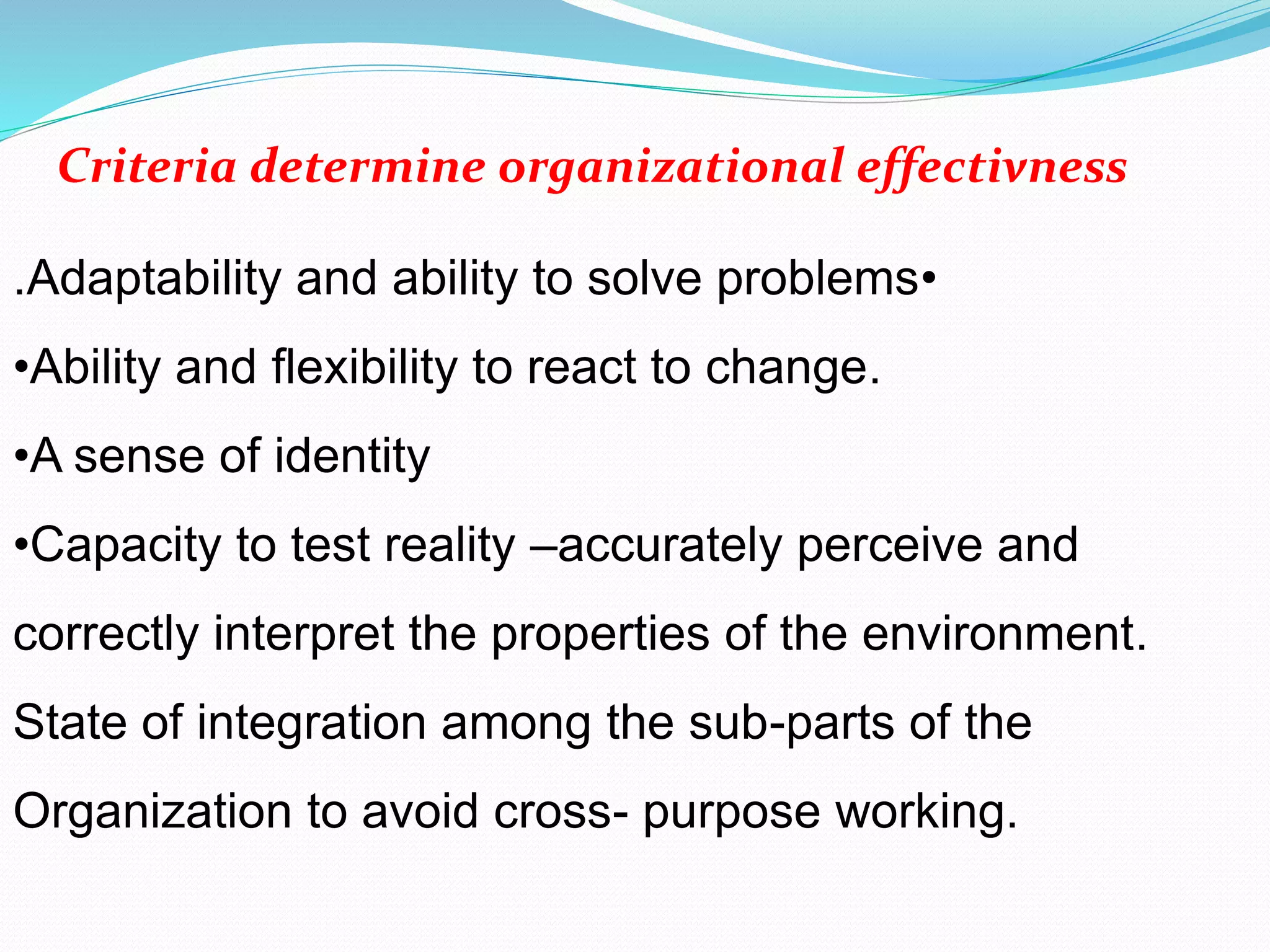 •Adaptability and ability to solve problems.
•Ability and flexibility to react to change.
•A sense of identity
•Capacity to test reality –accurately perceive and
correctly interpret the properties of the environment.
State of integration among the sub-parts of the
Organization to avoid cross- purpose working.
Criteria determine organizational effectivness
 
