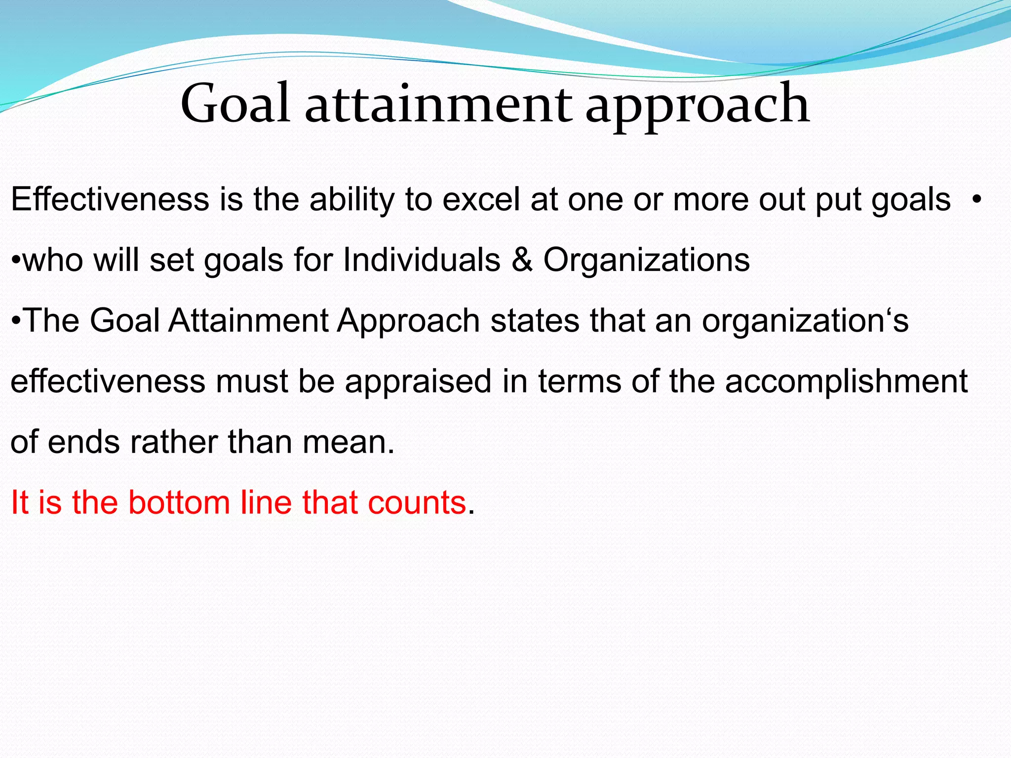 •Effectiveness is the ability to excel at one or more out put goals
•who will set goals for Individuals & Organizations
•The Goal Attainment Approach states that an organization‘s
effectiveness must be appraised in terms of the accomplishment
of ends rather than mean.
It is the bottom line that counts.
Goal attainment approach
 