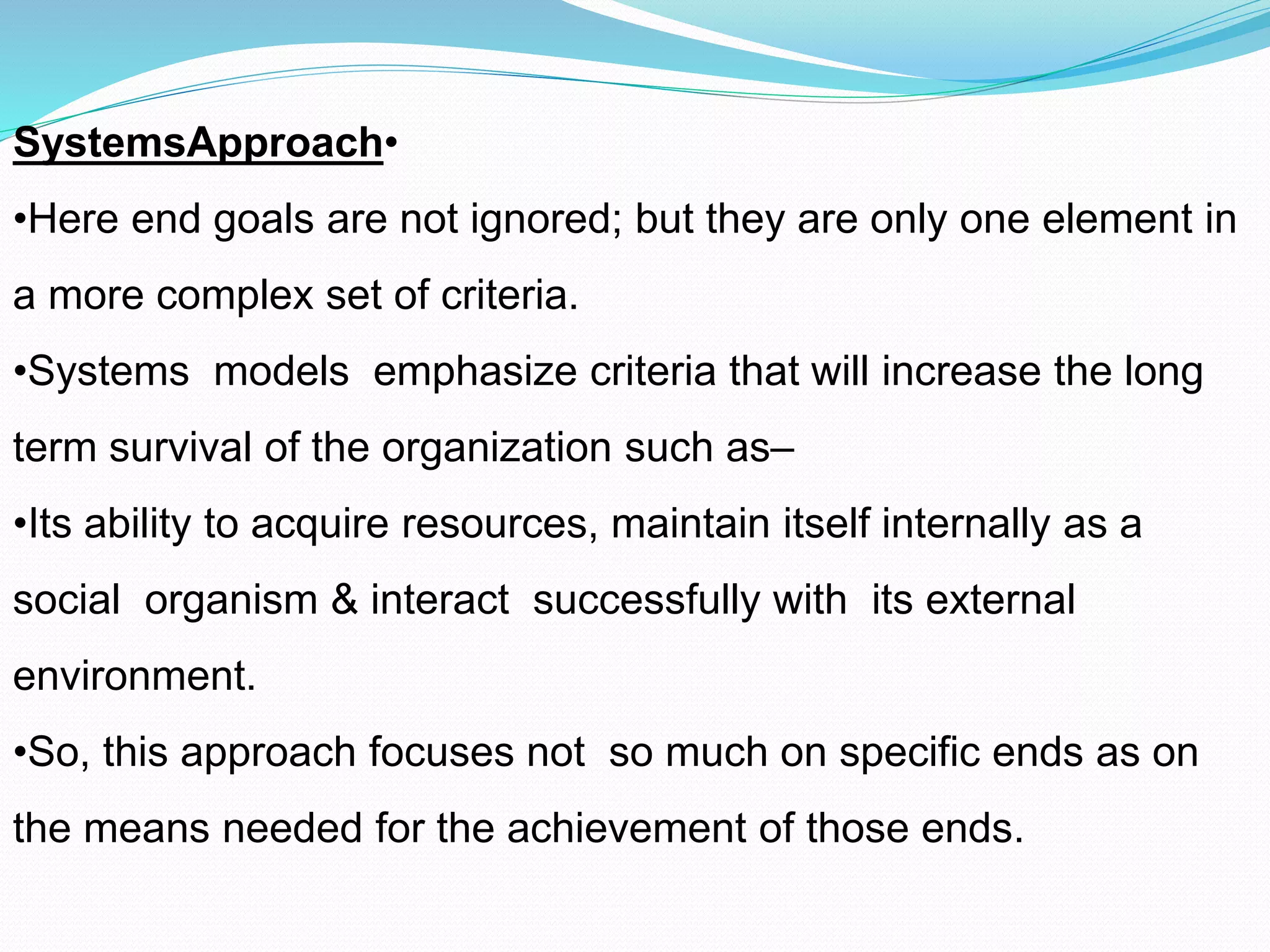 •SystemsApproach
•Here end goals are not ignored; but they are only one element in
a more complex set of criteria.
•Systems models emphasize criteria that will increase the long
term survival of the organization such as–
•Its ability to acquire resources, maintain itself internally as a
social organism & interact successfully with its external
environment.
•So, this approach focuses not so much on specific ends as on
the means needed for the achievement of those ends.
 