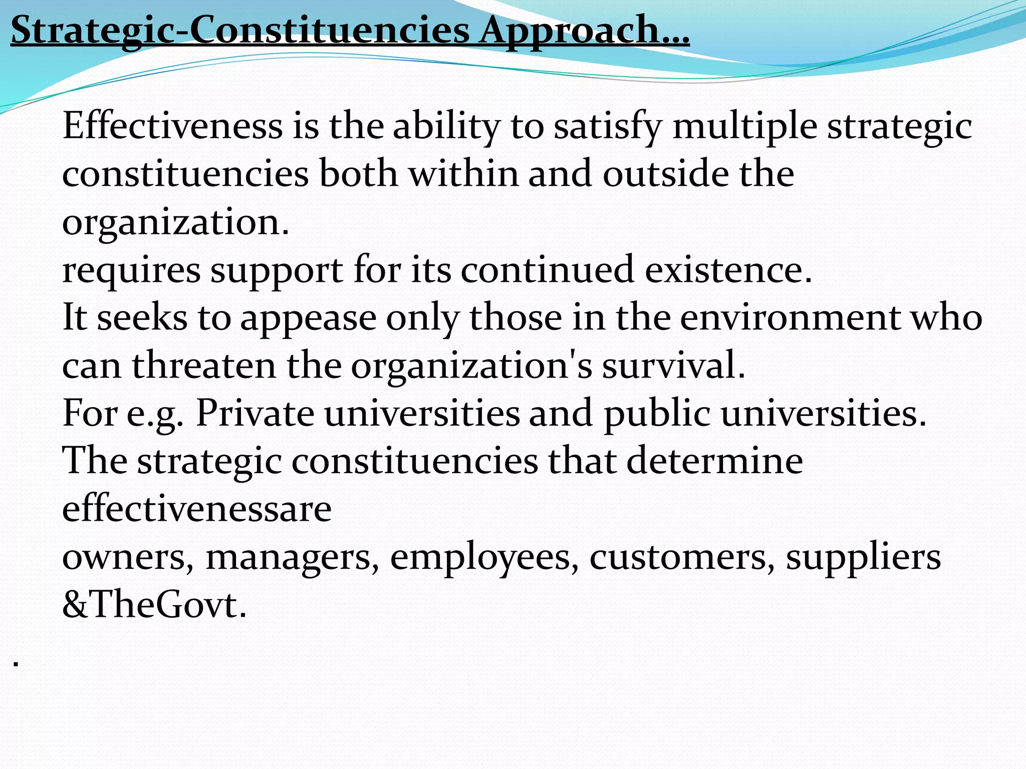 Strategic-Constituencies Approach…
Effectiveness is the ability to satisfy multiple strategic
constituencies both within and outside the
organization.
requires support for its continued existence.
It seeks to appease only those in the environment who
can threaten the organization's survival.
For e.g. Private universities and public universities.
The strategic constituencies that determine
effectivenessare
owners, managers, employees, customers, suppliers
&TheGovt.
.
 