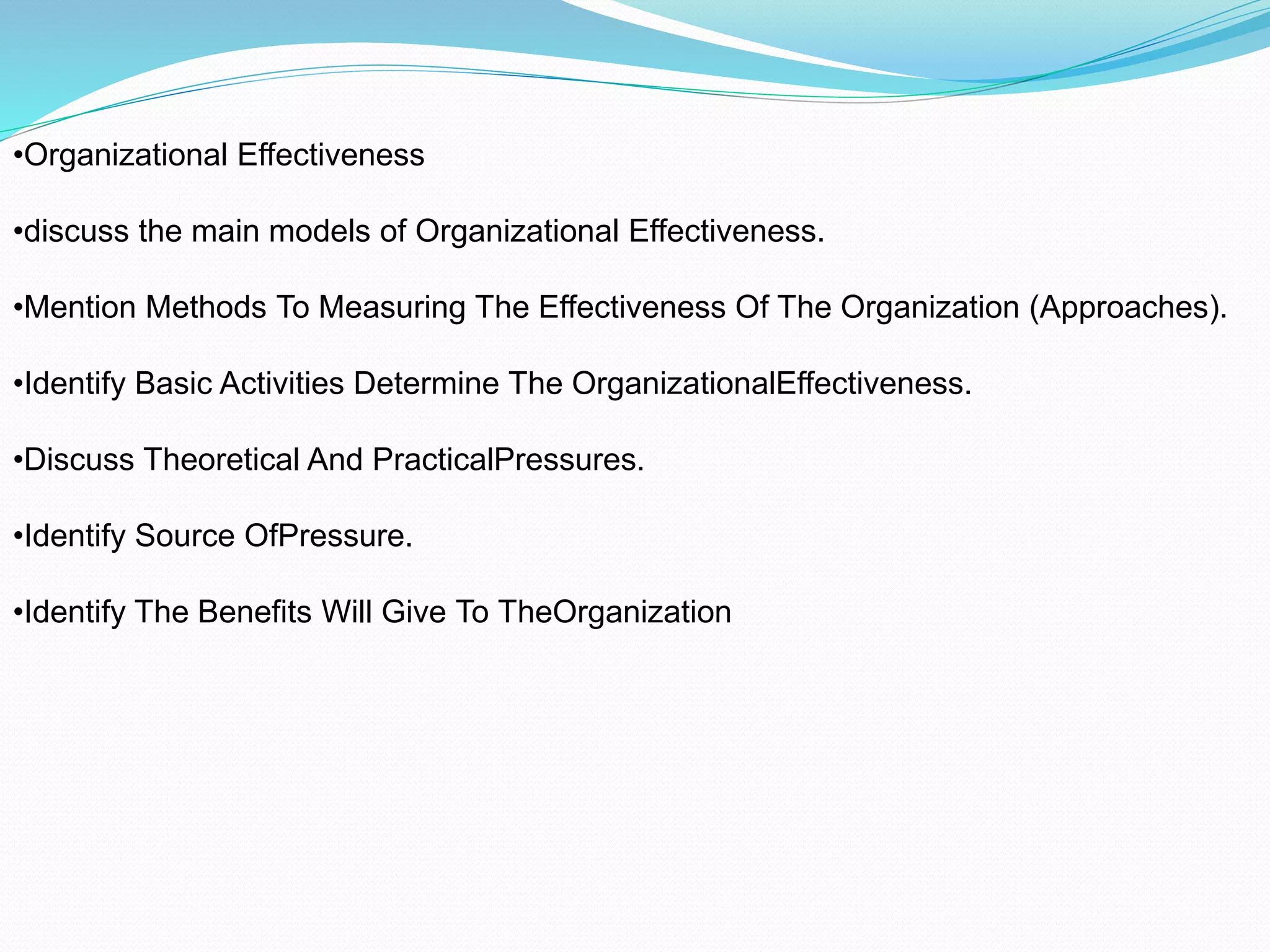 •Organizational Effectiveness
•discuss the main models of Organizational Effectiveness.
•Mention Methods To Measuring The Effectiveness Of The Organization (Approaches).
•Identify Basic Activities Determine The OrganizationalEffectiveness.
•Discuss Theoretical And PracticalPressures.
•Identify Source OfPressure.
•Identify The Benefits Will Give To TheOrganization
 