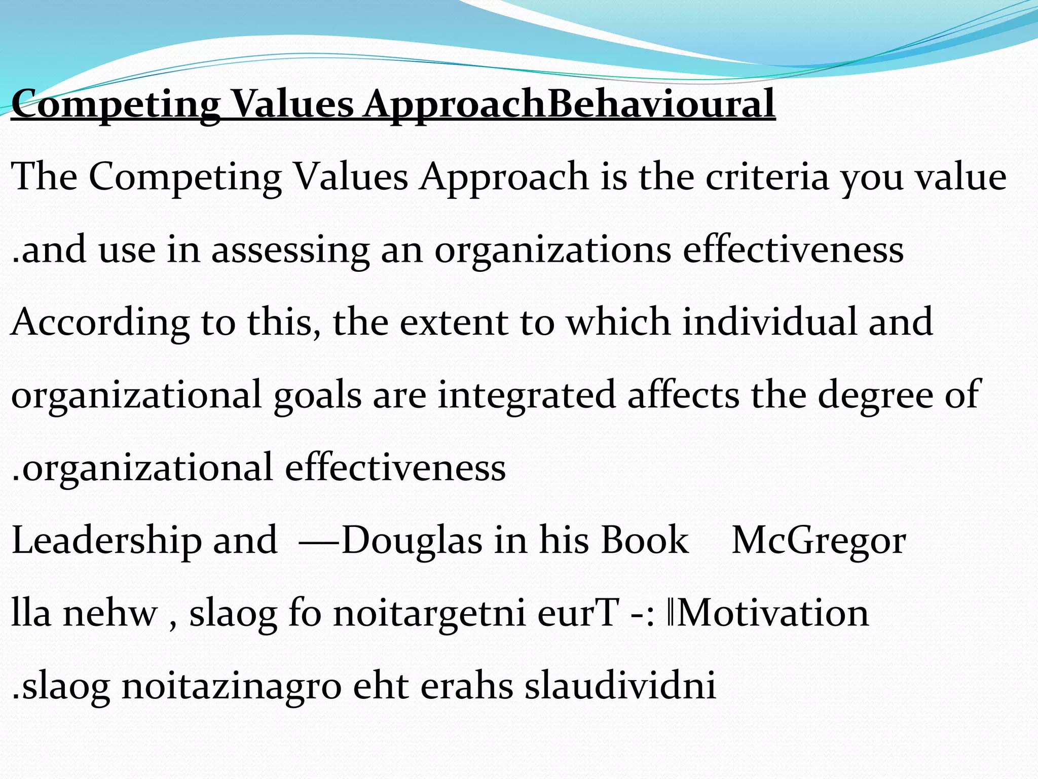 Competing Values ApproachBehavioural
The Competing Values Approach is the criteria you value
and use in assessing an organizations effectiveness.
According to this, the extent to which individual and
organizational goals are integrated affects the degree of
organizational effectiveness.
McGregorDouglas in his Book―Leadership and
Motivation‖:-lla nehw , slaog fo noitargetni eurT
eht erahs slaudividnislaog noitazinagro.
 