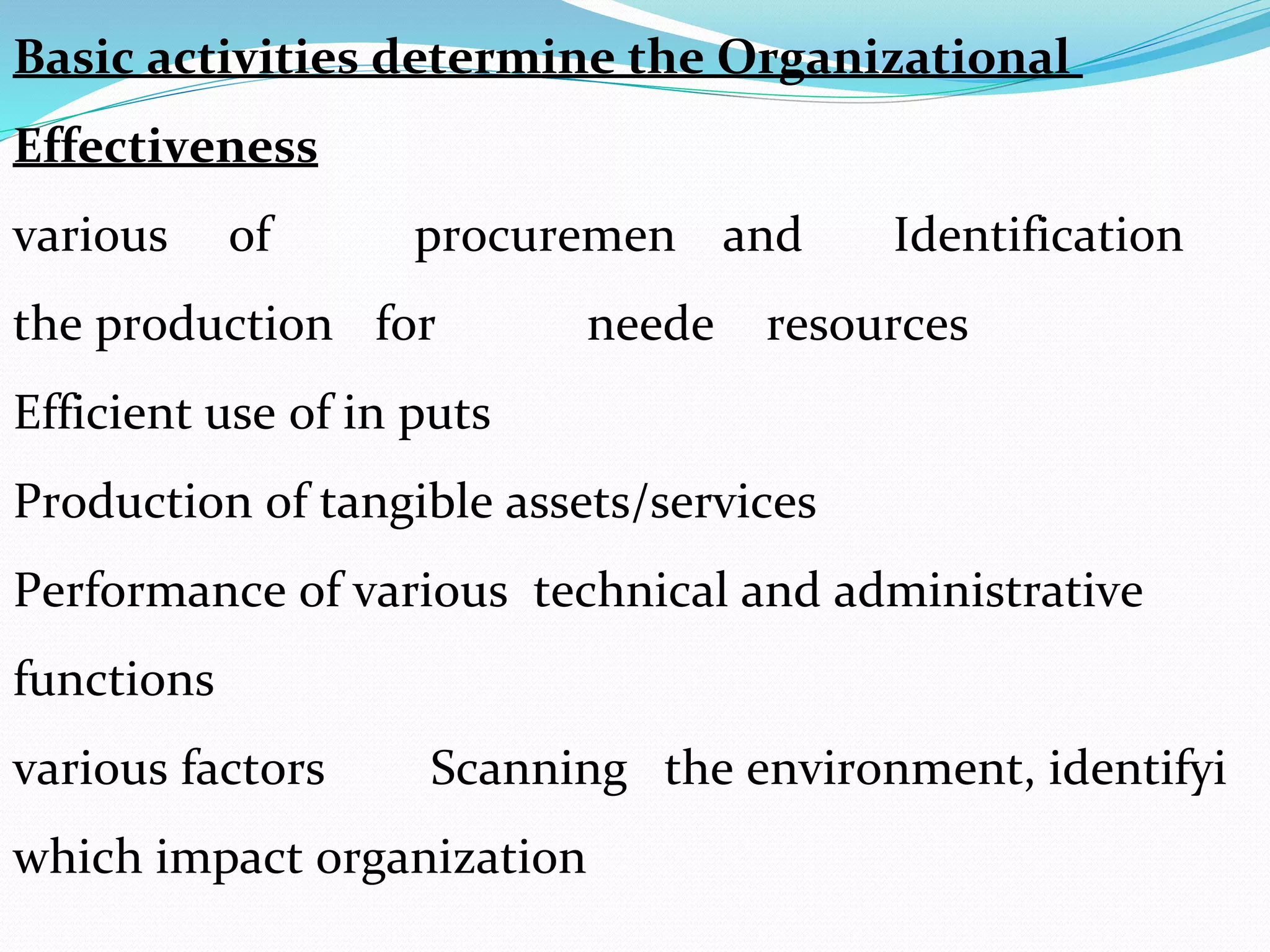 Basic activities determine the Organizational
Effectiveness
Identificationandprocuremenofvarious
resourcesneedeforthe production
Efficient use of in puts
Production of tangible assets/services
Performance of various technical and administrative
functions
Scanning the environment, identifyivarious factors
which impact organization
 