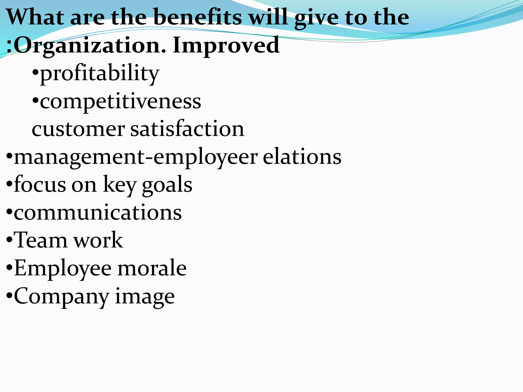 What are the benefits will give to the
Organization. Improved:
•profitability
•competitiveness
customer satisfaction
•management-employeer elations
•focus on key goals
•communications
•Team work
•Employee morale
•Company image
 
