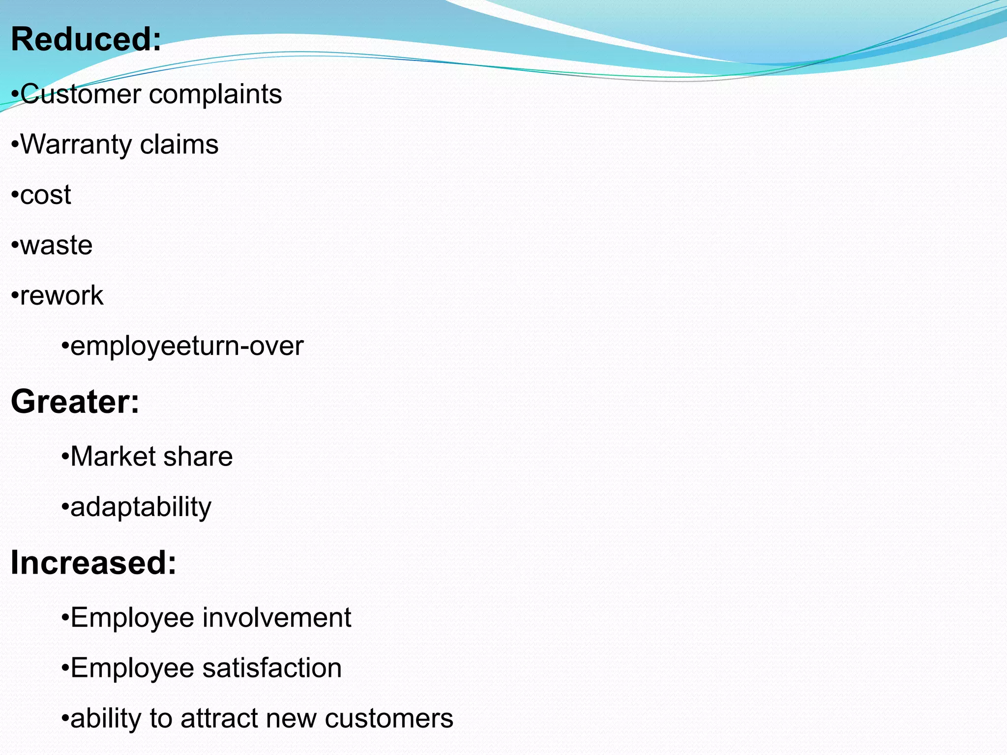 Reduced:
•Customer complaints
•Warranty claims
•cost
•waste
•rework
•employeeturn-over
Greater:
•Market share
•adaptability
Increased:
•Employee involvement
•Employee satisfaction
•ability to attract new customers
 