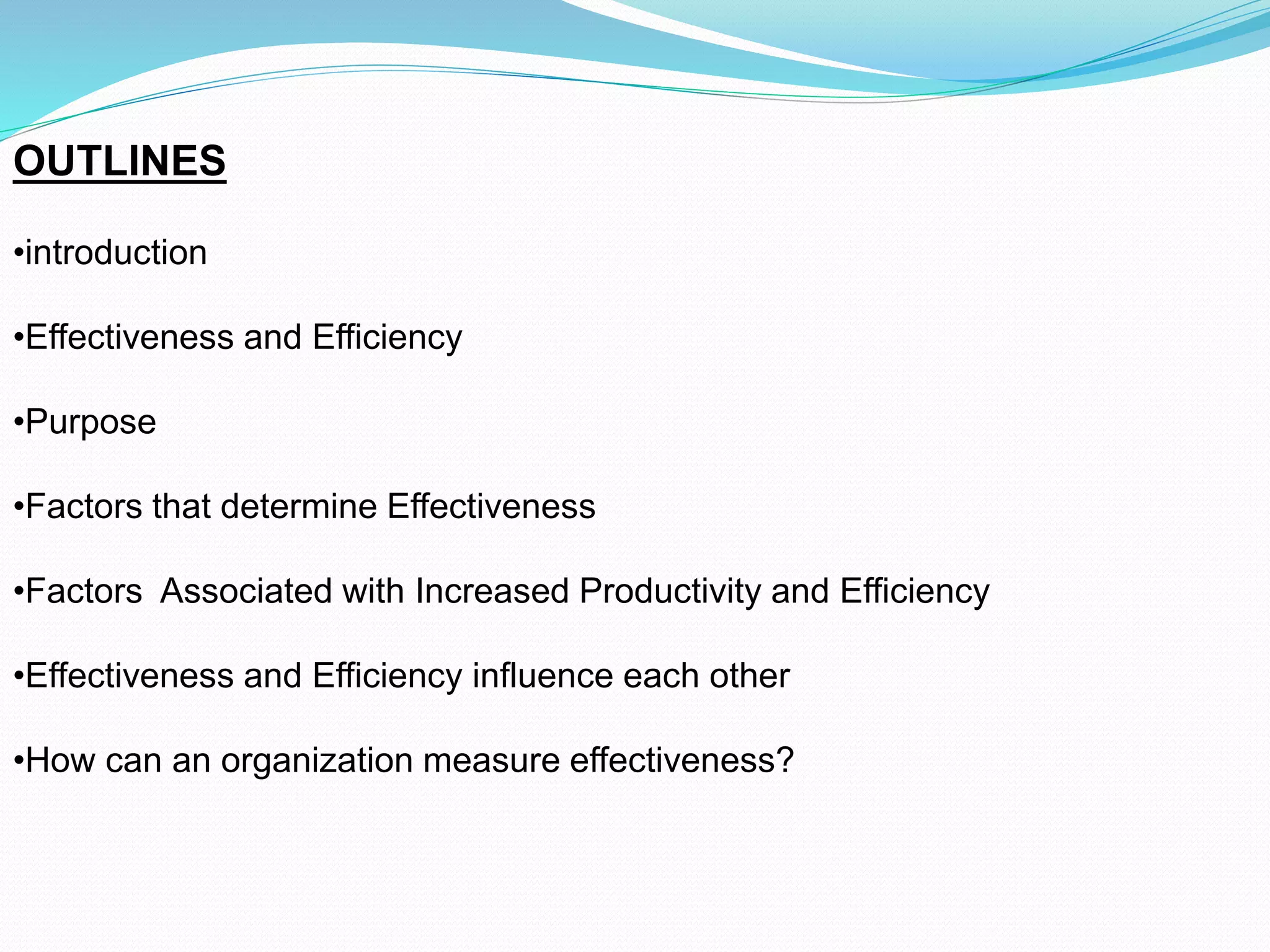 OUTLINES
•introduction
•Effectiveness and Efficiency
•Purpose
•Factors that determine Effectiveness
•Factors Associated with Increased Productivity and Efficiency
•Effectiveness and Efficiency influence each other
•How can an organization measure effectiveness?
 