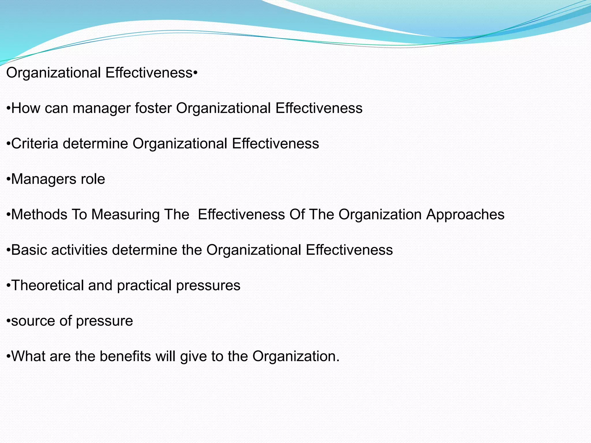 •Organizational Effectiveness
•How can manager foster Organizational Effectiveness
•Criteria determine Organizational Effectiveness
•Managers role
•Methods To Measuring The Effectiveness Of The Organization Approaches
•Basic activities determine the Organizational Effectiveness
•Theoretical and practical pressures
•source of pressure
•What are the benefits will give to the Organization.
 