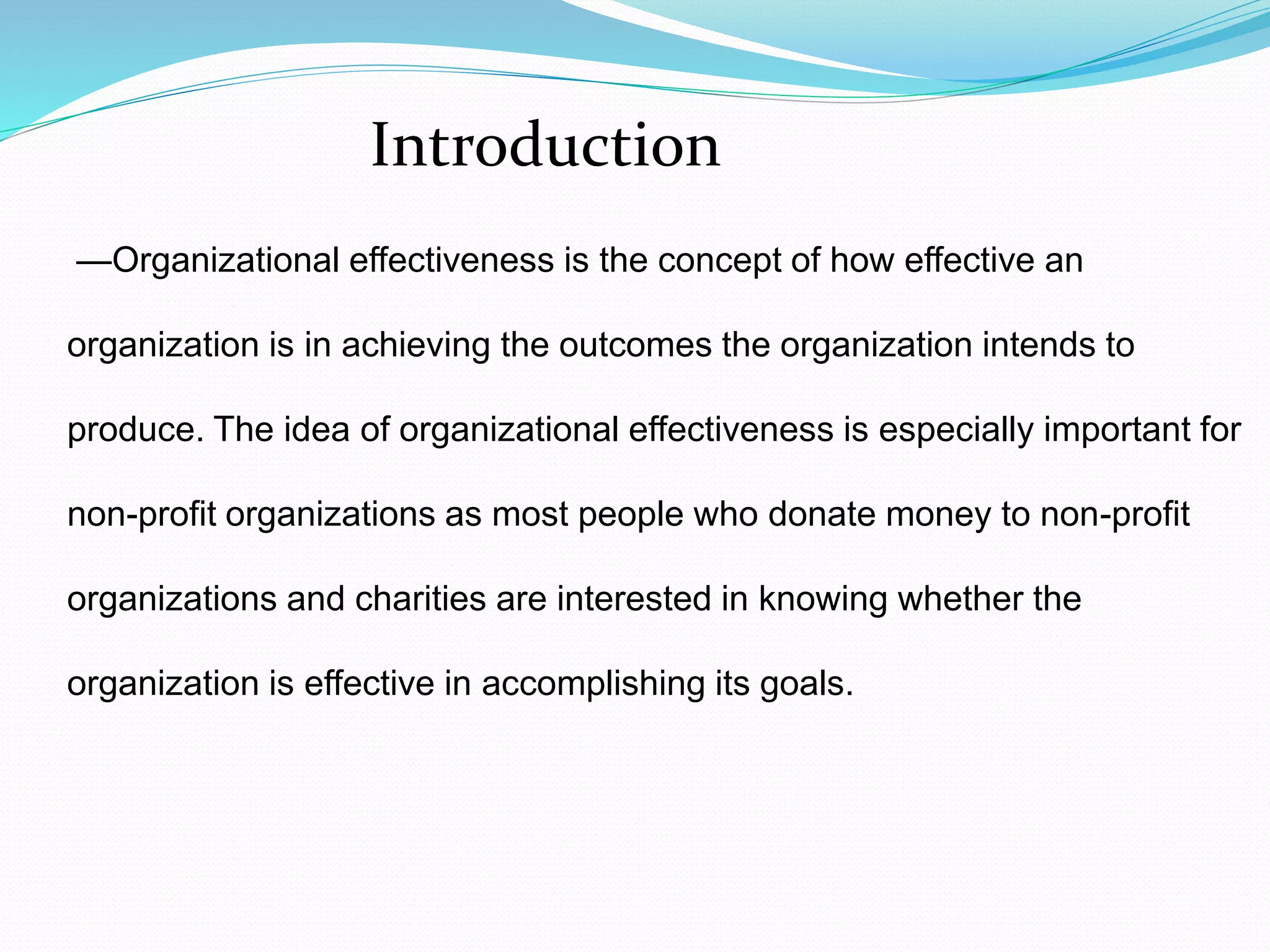 —Organizational effectiveness is the concept of how effective an
organization is in achieving the outcomes the organization intends to
produce. The idea of organizational effectiveness is especially important for
non-profit organizations as most people who donate money to non-profit
organizations and charities are interested in knowing whether the
organization is effective in accomplishing its goals.
Introduction
 
