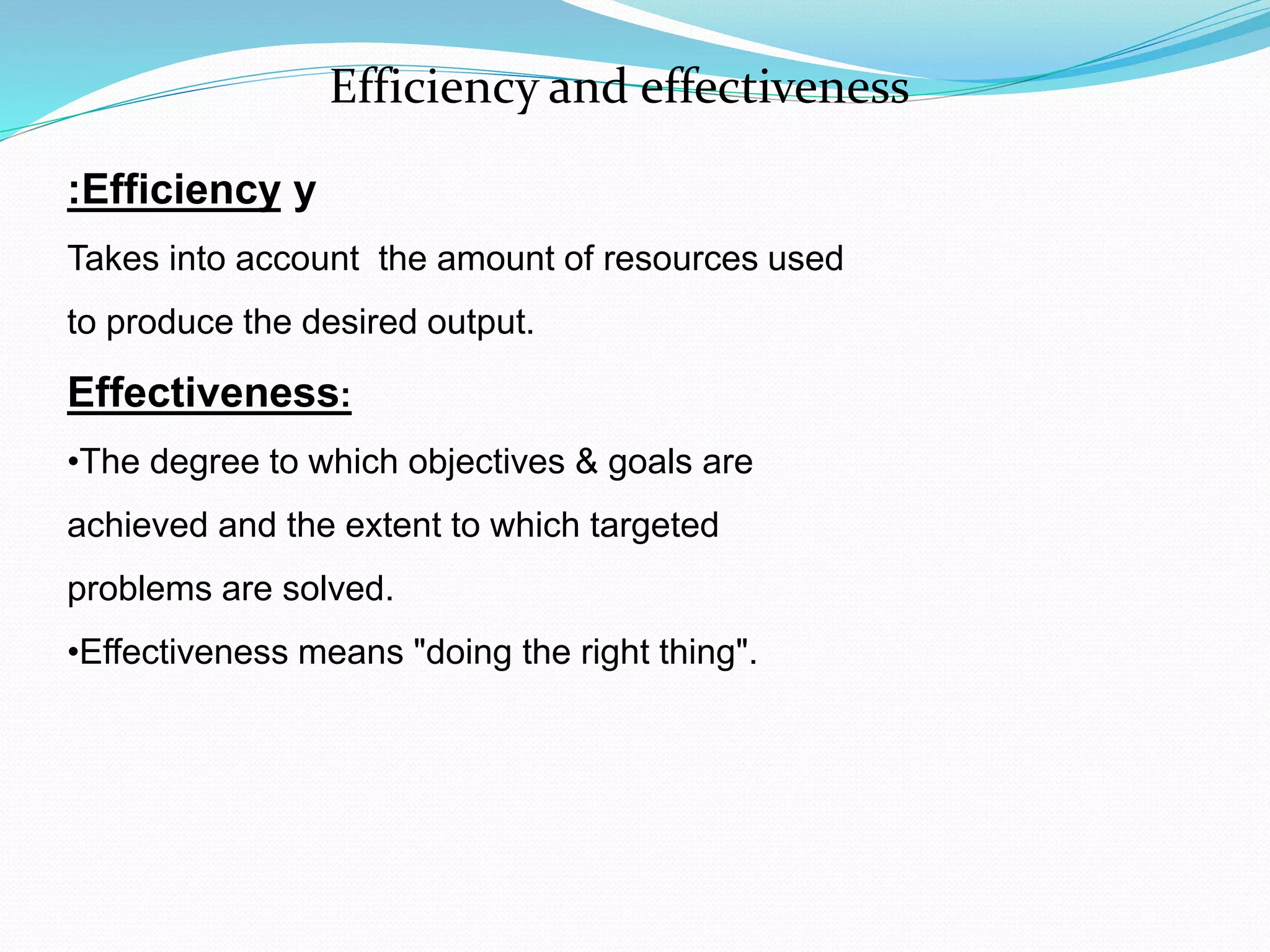 yEfficiency:
Takes into account the amount of resources used
to produce the desired output.
Effectiveness:
•The degree to which objectives & goals are
achieved and the extent to which targeted
problems are solved.
•Effectiveness means "doing the right thing".
Efficiency and effectiveness
 