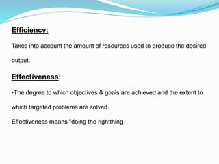 Efficiency:
Takes into account the amount of resources used to produce the desired
output.
Effectiveness:
•The degree to which objectives & goals are achieved and the extent to
which targeted problems are solved.
Effectiveness means "doing the rightthing
 
