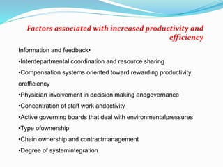 •Information and feedback
•Interdepartmental coordination and resource sharing
•Compensation systems oriented toward rewarding productivity
orefficiency
•Physician involvement in decision making andgovernance
•Concentration of staff work andactivity
•Active governing boards that deal with environmentalpressures
•Type ofownership
•Chain ownership and contractmanagement
•Degree of systemintegration
Factors associated with increased productivity and
efficiency
 
