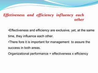 •Effectiveness and efficiency are exclusive, yet, at the same
time, they influence each other.
•There fore it is important for management to assure the
success in both areas.
Organizational performance = effectiveness x efficiency
Effetiveness and efficiency influency each
other
 