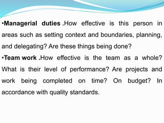 •Managerial duties .How effective is this person in
areas such as setting context and boundaries, planning,
and delegating? Are these things being done?
•Team work .How effective is the team as a whole?
What is their level of performance? Are projects and
work being completed on time? On budget? In
accordance with quality standards.
 