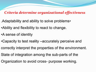 •Adaptability and ability to solve problems.
•Ability and flexibility to react to change.
•A sense of identity
•Capacity to test reality –accurately perceive and
correctly interpret the properties of the environment.
State of integration among the sub-parts of the
Organization to avoid cross- purpose working.
Criteria determine organizational effectivness
 