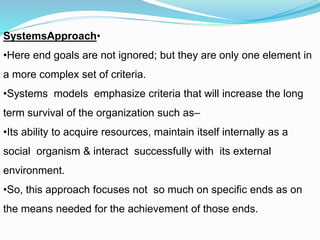 •SystemsApproach
•Here end goals are not ignored; but they are only one element in
a more complex set of criteria.
•Systems models emphasize criteria that will increase the long
term survival of the organization such as–
•Its ability to acquire resources, maintain itself internally as a
social organism & interact successfully with its external
environment.
•So, this approach focuses not so much on specific ends as on
the means needed for the achievement of those ends.
 