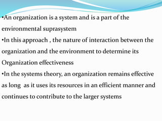 •An organization is a system and is a part of the
environmental suprasystem
•In this approach , the nature of interaction between the
organization and the environment to determine its
Organization effectiveness
•In the systems theory, an organization remains effective
as long as it uses its resources in an efficient manner and
continues to contribute to the larger systems
 