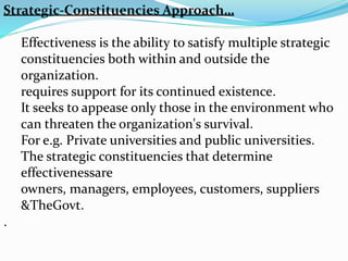 Strategic-Constituencies Approach…
Effectiveness is the ability to satisfy multiple strategic
constituencies both within and outside the
organization.
requires support for its continued existence.
It seeks to appease only those in the environment who
can threaten the organization's survival.
For e.g. Private universities and public universities.
The strategic constituencies that determine
effectivenessare
owners, managers, employees, customers, suppliers
&TheGovt.
.
 