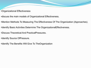•Organizational Effectiveness
•discuss the main models of Organizational Effectiveness.
•Mention Methods To Measuring The Effectiveness Of The Organization (Approaches).
•Identify Basic Activities Determine The OrganizationalEffectiveness.
•Discuss Theoretical And PracticalPressures.
•Identify Source OfPressure.
•Identify The Benefits Will Give To TheOrganization
 