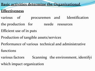 Basic activities determine the Organizational
Effectiveness
Identificationandprocuremenofvarious
resourcesneedeforthe production
Efficient use of in puts
Production of tangible assets/services
Performance of various technical and administrative
functions
Scanning the environment, identifyivarious factors
which impact organization
 