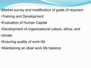 •Market survey and modification of goals (if required)
•Training and Development
•Evaluation of Human Capital
•Development of organizational culture, ethos, and
climate
•Ensuring quality of work life
•Maintaining an ideal work life balance
 