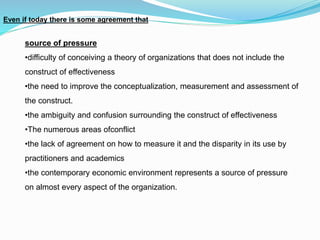 source of pressure
•difficulty of conceiving a theory of organizations that does not include the
construct of effectiveness
•the need to improve the conceptualization, measurement and assessment of
the construct.
•the ambiguity and confusion surrounding the construct of effectiveness
•The numerous areas ofconflict
•the lack of agreement on how to measure it and the disparity in its use by
practitioners and academics
•the contemporary economic environment represents a source of pressure
on almost every aspect of the organization.
Even if today there is some agreement that
 
