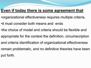Even if today there is some agreement that
•organizational effectiveness requires multiple criteria,
•it must consider both means and ends
•the choice of model and criteria should be flexible and
appropriate for the context the definition, circumscription
and criteria identification of organizational effectiveness
remain problematic, and no definitive theories have been
put forth.
 