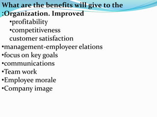 What are the benefits will give to the
Organization. Improved:
•profitability
•competitiveness
customer satisfaction
•management-employeer elations
•focus on key goals
•communications
•Team work
•Employee morale
•Company image
 