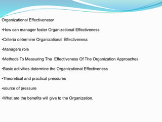 •Organizational Effectiveness
•How can manager foster Organizational Effectiveness
•Criteria determine Organizational Effectiveness
•Managers role
•Methods To Measuring The Effectiveness Of The Organization Approaches
•Basic activities determine the Organizational Effectiveness
•Theoretical and practical pressures
•source of pressure
•What are the benefits will give to the Organization.
 