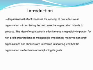 —Organizational effectiveness is the concept of how effective an
organization is in achieving the outcomes the organization intends to
produce. The idea of organizational effectiveness is especially important for
non-profit organizations as most people who donate money to non-profit
organizations and charities are interested in knowing whether the
organization is effective in accomplishing its goals.
Introduction
 