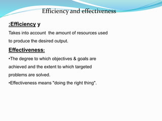 yEfficiency:
Takes into account the amount of resources used
to produce the desired output.
Effectiveness:
•The degree to which objectives & goals are
achieved and the extent to which targeted
problems are solved.
•Effectiveness means "doing the right thing".
Efficiency and effectiveness
 