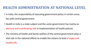 HEALTH ADMINISTRATION AT NATIONAL LEVEL
• In India, the responsibility of executing government policy in certain areas
lies with central government
• Health in India is a state subject and the union government has mainly an
advisory and coordinating role in Implementation of health policies.
• The ministry of health and family welfare of the central government plays a
vital role in the national efforts to enable the citizens to lead a happy and
healthy life.
 