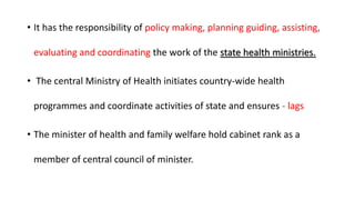 • It has the responsibility of policy making, planning guiding, assisting,
evaluating and coordinating the work of the state health ministries.
• The central Ministry of Health initiates country-wide health
programmes and coordinate activities of state and ensures - lags
• The minister of health and family welfare hold cabinet rank as a
member of central council of minister.
 
