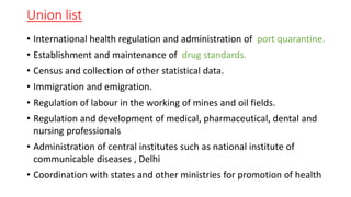 Union list
• International health regulation and administration of port quarantine.
• Establishment and maintenance of drug standards.
• Census and collection of other statistical data.
• Immigration and emigration.
• Regulation of labour in the working of mines and oil fields.
• Regulation and development of medical, pharmaceutical, dental and
nursing professionals
• Administration of central institutes such as national institute of
communicable diseases , Delhi
• Coordination with states and other ministries for promotion of health
 
