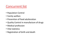 Concurrent list
• Population Control
• Family welfare
• Prevention of food adulteration
• Quality Control in manufacture of drugs
• Medical profession
• Vital statistics
• Registration of birth and death
 