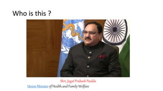 Who is this ?
Shri. Jagat Prakash Nadda
Union Minister of Health and Family Welfare
 