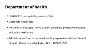 Department of health
• Headed by-> secretary to the government of India
• Deals with Health care.
• Awareness campaigns , immunization campaigns preventive medicine
and public health care.
• Administrative Control : National health programmes, Medical Council
of India , Dental council of India , AIISH, AIIPMR,HSCC
 