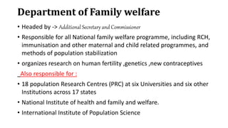 Department of Family welfare
• Headed by -> Additional Secretary and Commissioner
• Responsible for all National family welfare programme, including RCH,
immunisation and other maternal and child related programmes, and
methods of population stabilization
• organizes research on human fertility ,genetics ,new contraceptives
Also responsible for :
• 18 population Research Centres (PRC) at six Universities and six other
Institutions across 17 states
• National Institute of health and family and welfare.
• International Institute of Population Science
 