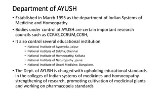 Department of AYUSH
• Established in March 1995 as the department of Indian Systems of
Medicine and Homeopathy
• Bodies under control of AYUSH are certain important research
councils such as CCRAS,CCRUM,CCRH,
• It also control several educational institution
• National Institute of Ayurveda, Jaipur
• National institute of Siddha, Chennai
• National Institute of Homeopathy, Kolkata
• National Institute of Naturopathy , pune
• National Institute of Unani Medicine, Bangalore.
• The Dept. of AYUSH is charged with upholding educational standards
in the colleges of Indian systems of medicines and homoeopathy
strengthening of research, promoting cultivation of medicinal plants
and working on pharmacopeia standards
 