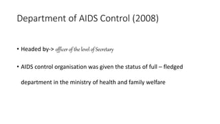 Department of AIDS Control (2008)
• Headed by-> officer of the level of Secretary
• AIDS control organisation was given the status of full – fledged
department in the ministry of health and family welfare
 