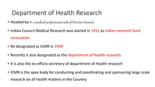Department of Health Research
• Headed by-> a medical professional rank of Director General
• Indian Council Medical Research was started in 1911 as Indian research fund
association.
• Re-designated as ICMR in 1949
• Recently it also designated as the department of Health research.
• It is also the ex-officio secretory of department of Health research
• ICMR is the apex body for conducting and coordinating and sponsoring large scale
research on all health matters in the Country
 